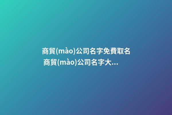 商貿(mào)公司名字免費取名 商貿(mào)公司名字大全好聽的